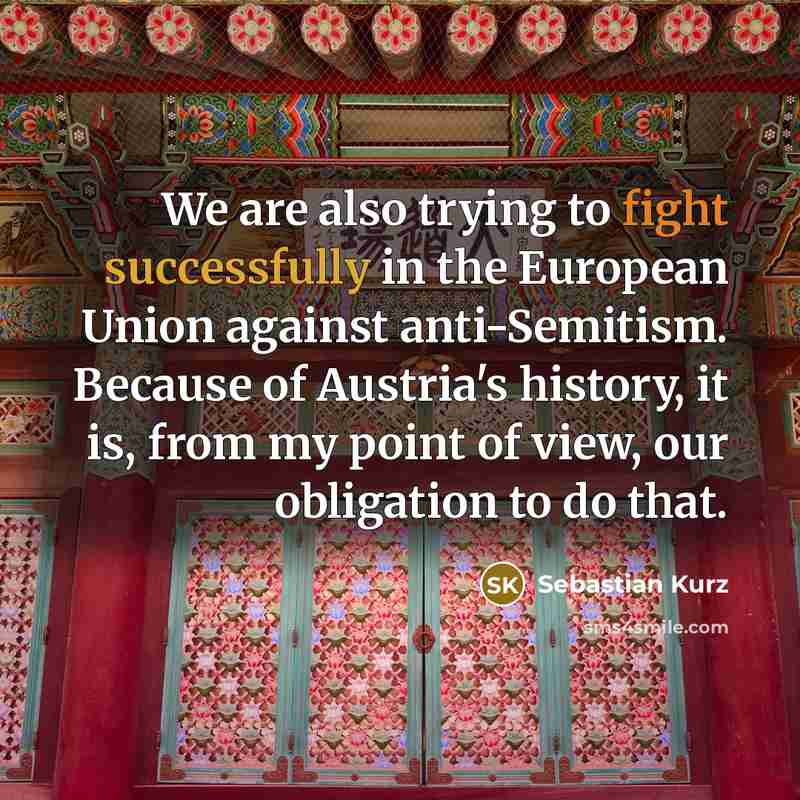 “We are also trying to fight successfully in the European Union against anti-Semitism. Because of Austria's history, it is, from my point of view, our obligation to do that.” quote by Sebastian Kurz