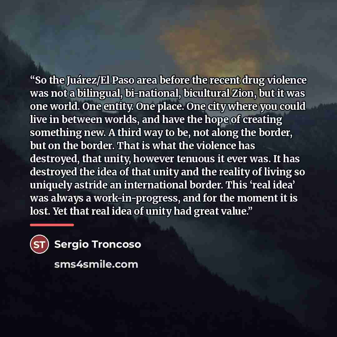 “So the Juárez/El Paso area before the recent drug violence was not a bilingual, bi-national, bicultural Zion, but it was one world. One entity. One place. One city where you could live in between worlds, and have the hope of creating something new. A third way to be, not along the border, but on…” quote by Sergio Troncoso