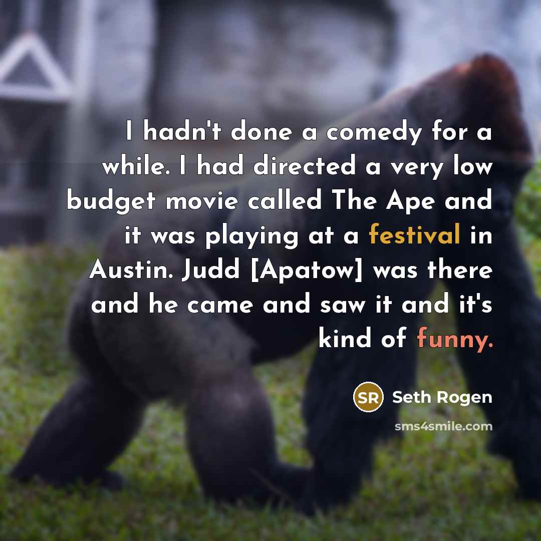 “I hadn't done a comedy for a while. I had directed a very low budget movie called The Ape and it was playing at a festival in Austin. Judd [Apatow] was there and he came and saw it and it's kind of funny.” quote by Seth Rogen