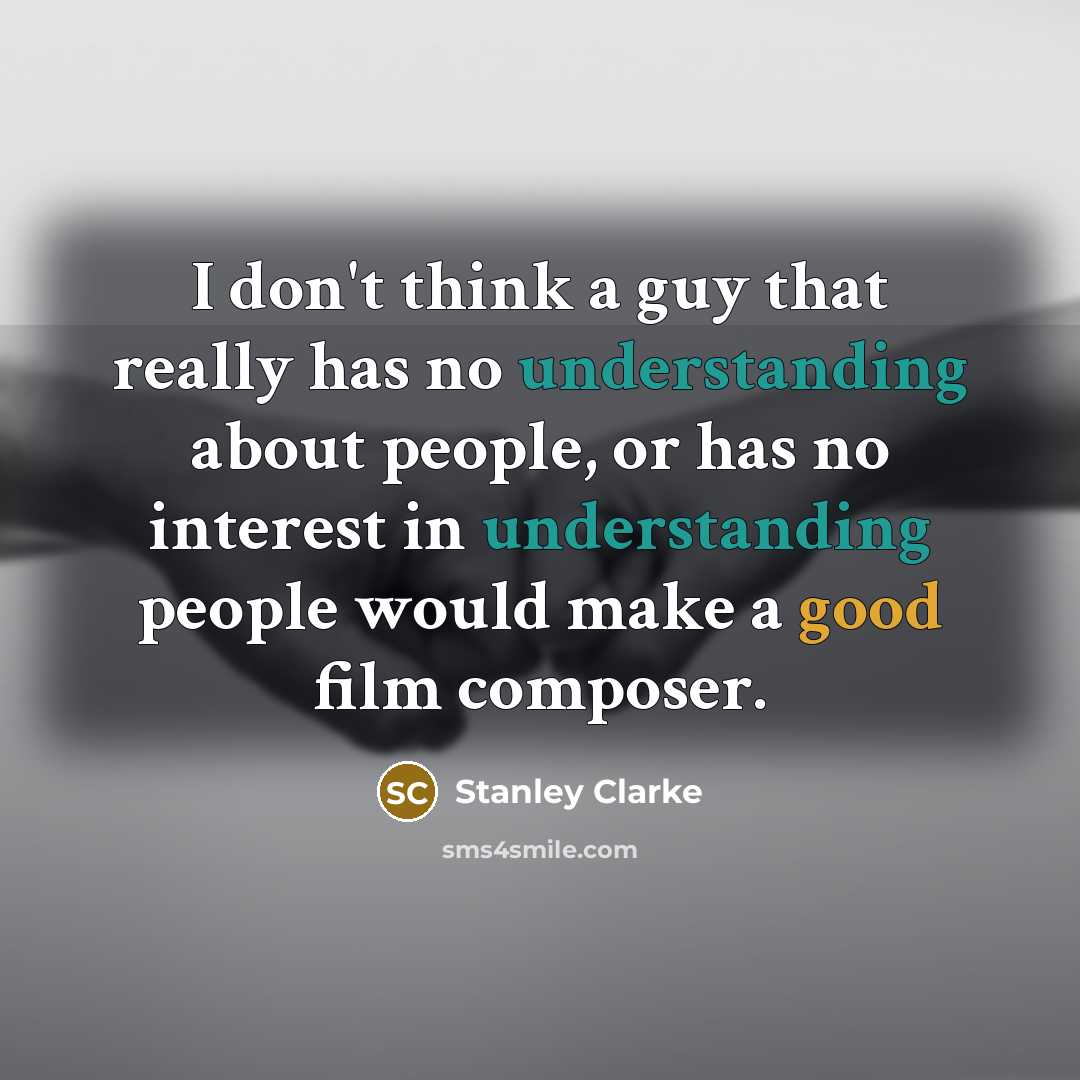 “I don't think a guy that really has no understanding about people, or has no interest in understanding people would make a good film composer.” quote by Stanley Clarke
