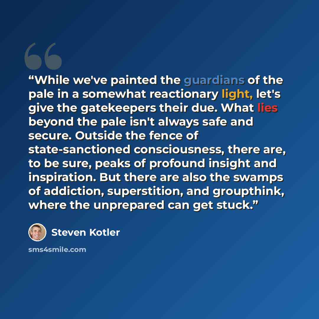 “While we've painted the guardians of the pale in a somewhat reactionary light, let's give the gatekeepers their due. What lies beyond the pale isn't always safe and secure. Outside the fence of state-sanctioned consciousness, there are, to be sure, peaks of profound insight and inspiration. But…” quote by Steven Kotler