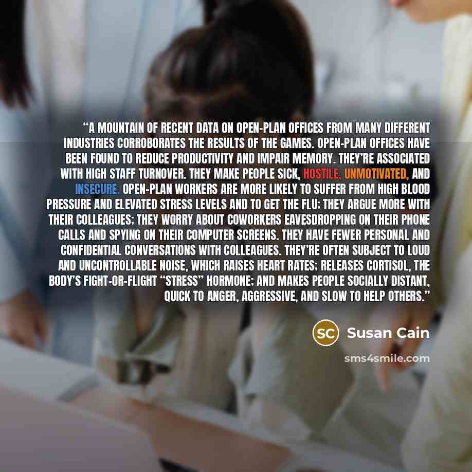 “A mountain of recent data on open-plan offices from many different industries corroborates the results of the games. Open-plan offices have been found to reduce productivity and impair memory. They’re associated with high staff turnover. They make people sick, hostile, unmotivated, and insecure…” quote by Susan Cain