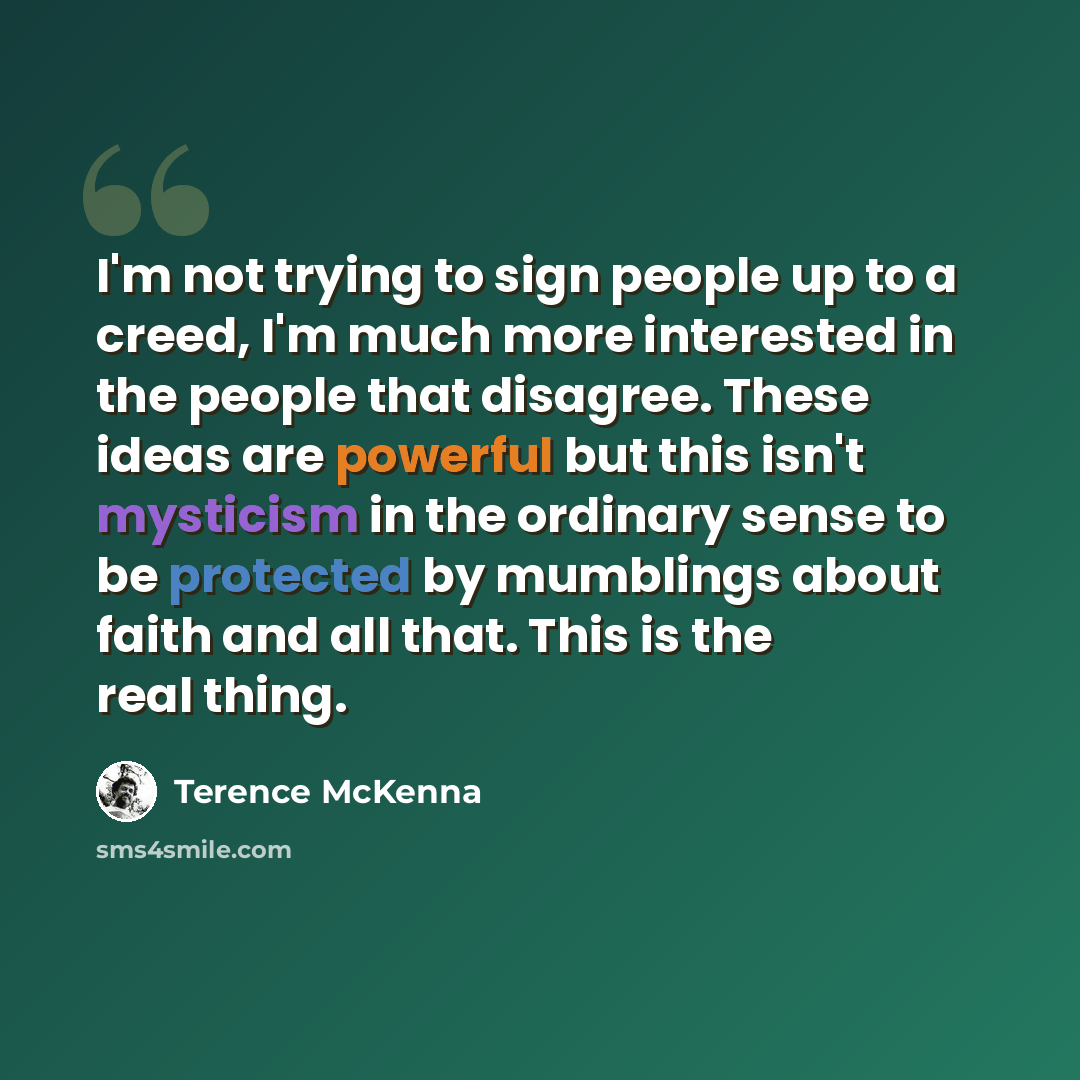 “I'm not trying to sign people up to a creed, I'm much more interested in the people that disagree. These ideas are powerful but this isn't mysticism in the ordinary sense to be protected by mumblings about faith and all that. This is the real thing.” quote by Terence McKenna