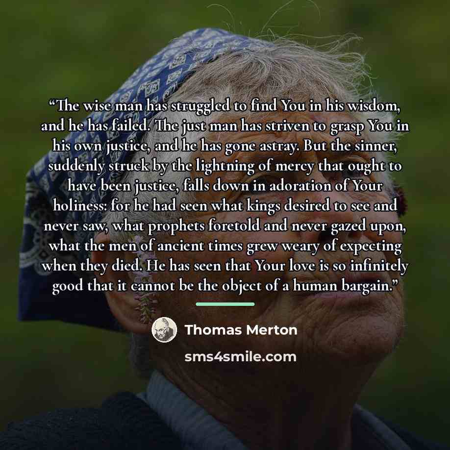 “The wise man has struggled to find You in his wisdom, and he has failed. The just man has striven to grasp You in his own justice, and he has gone astray. But the sinner, suddenly struck by the lightning of mercy that ought to have been justice, falls down in adoration of Your holiness: for he had…” quote by Thomas Merton