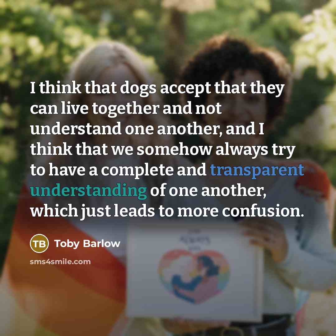 “I think that dogs accept that they can live together and not understand one another, and I think that we somehow always try to have a complete and transparent understanding of one another, which just leads to more confusion.” quote by Toby Barlow