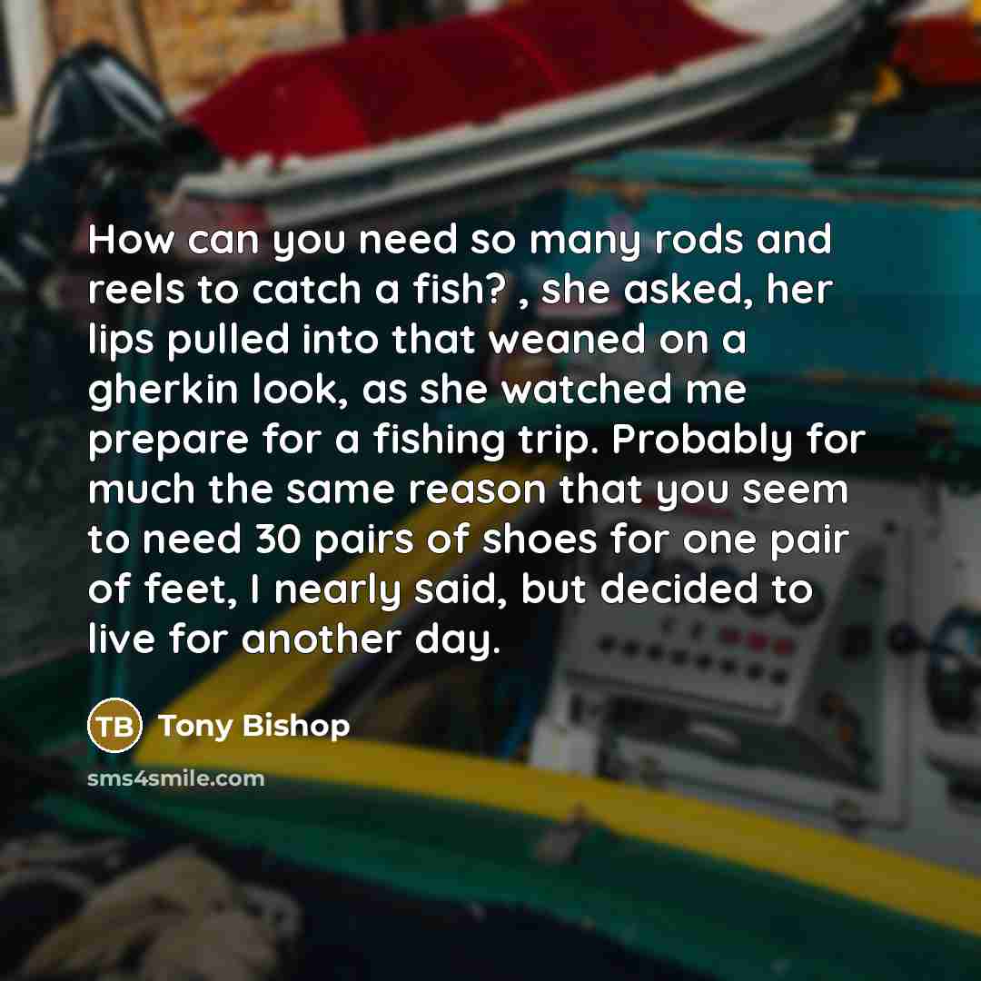 “How can you need so many rods and reels to catch a fish? , she asked, her lips pulled into that weaned on a gherkin look, as she watched me prepare for a fishing trip. Probably for much the same reason that you seem to need 30 pairs of shoes for one pair of feet, I nearly said, but decided to live…” quote by Tony Bishop