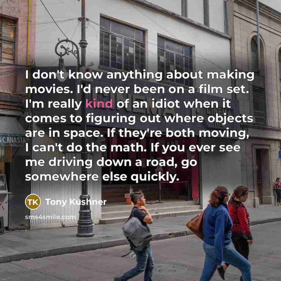 “I don't know anything about making movies. I'd never been on a film set. I'm really kind of an idiot when it comes to figuring out where objects are in space. If they're both moving, I can't do the math. If you ever see me driving down a road, go somewhere else quickly.” quote by Tony Kushner