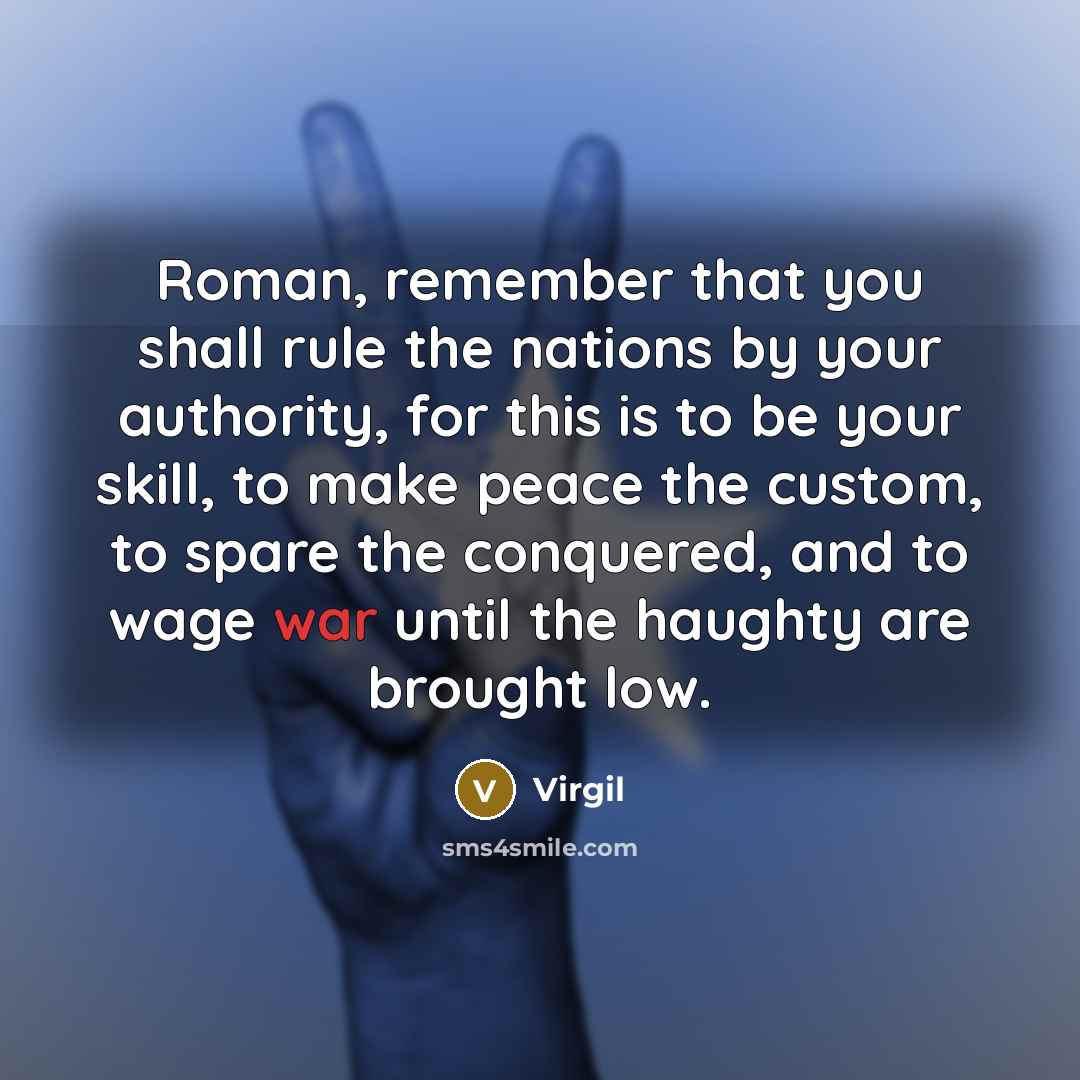 “Roman, remember that you shall rule the nations by your authority, for this is to be your skill, to make peace the custom, to spare the conquered, and to wage war until the haughty are brought low.” quote by Virgil