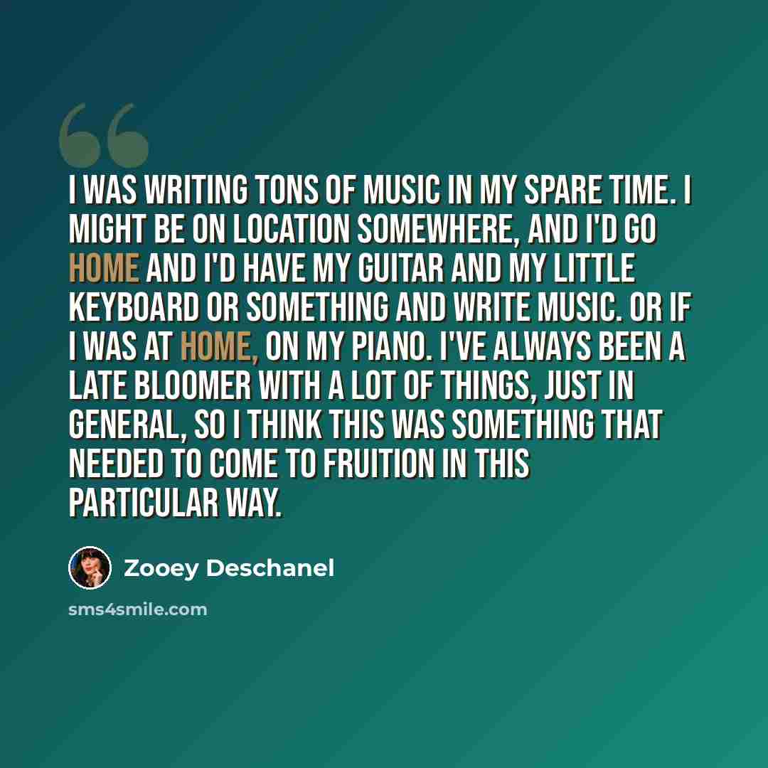 “I was writing tons of music in my spare time. I might be on location somewhere, and I'd go home and I'd have my guitar and my little keyboard or something and write music. Or if I was at home, on my piano. I've always been a late bloomer with a lot of things, just in general, so I think this was…” quote by Zooey Deschanel