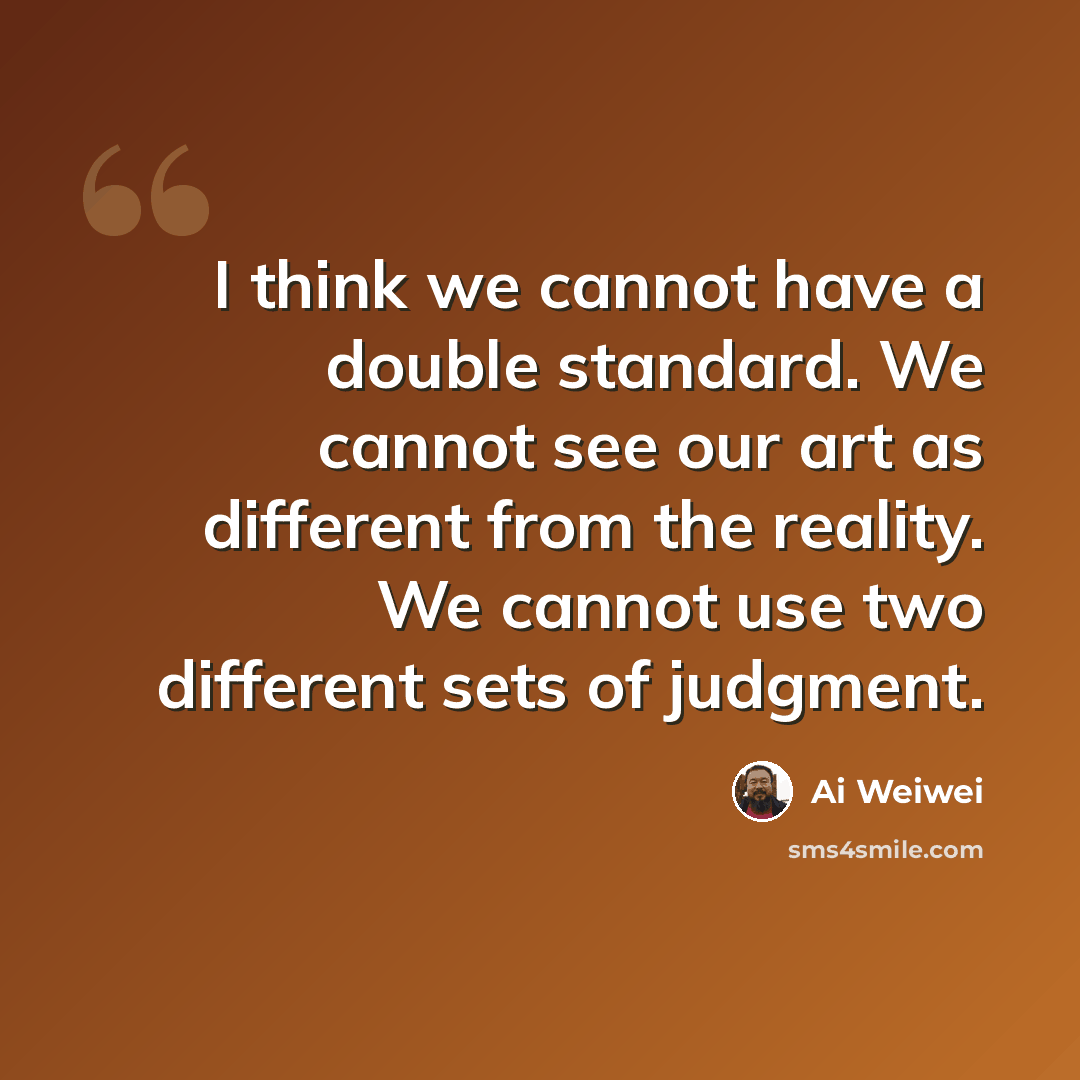 “I think we cannot have a double standard. We cannot see our art as different from the reality. We cannot use two different sets of judgment.” quote by Ai Weiwei