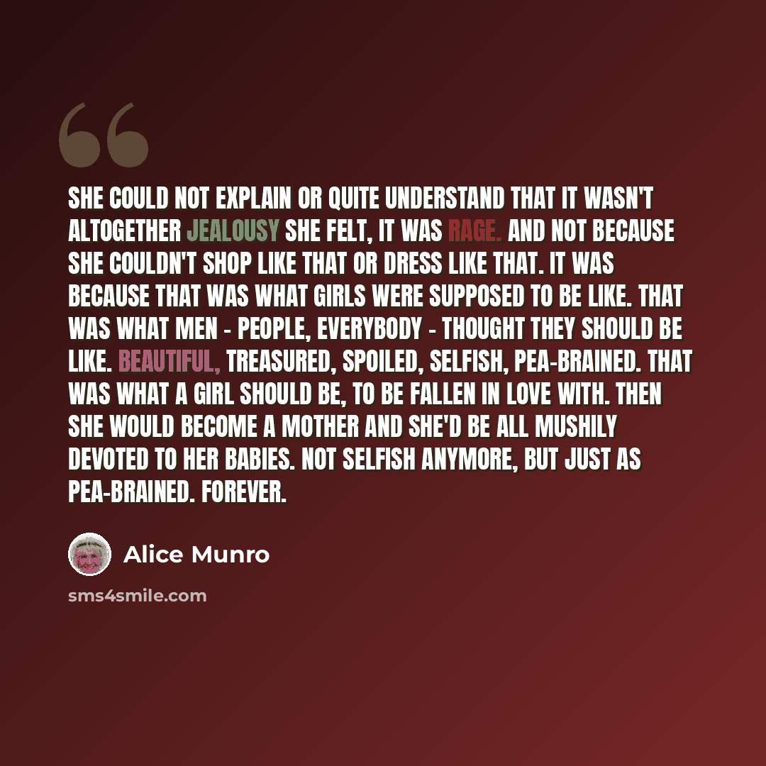 “She could not explain or quite understand that it wasn't altogether jealousy she felt, it was rage. And not because she couldn't shop like that or dress like that. It was because that was what girls were supposed to be like. That was what men - people, everybody - thought they should be like…” quote by Alice Munro