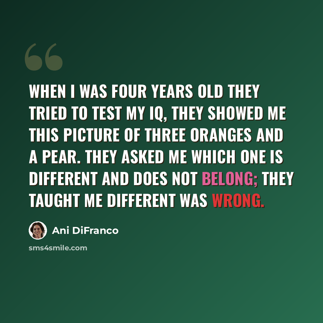 “When I was four years old they tried to test my IQ, they showed me this picture of three oranges and a pear. They asked me which one is different and does not belong; they taught me different was wrong.” quote by Ani DiFranco