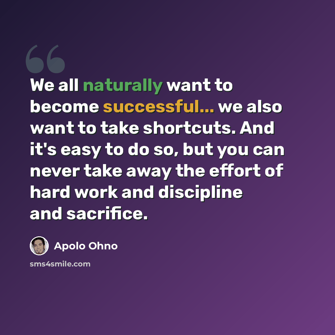 “We all naturally want to become successful... we also want to take shortcuts. And it's easy to do so, but you can never take away the effort of hard work and discipline and sacrifice.” quote by Apolo Ohno