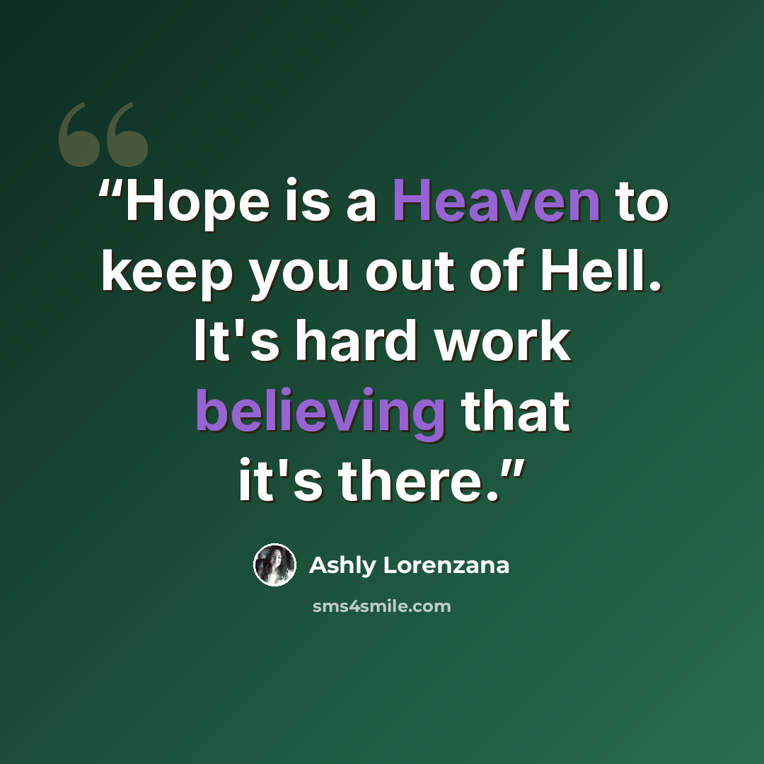 “Hope is a Heaven to keep you out of Hell. It's hard work believing that it's there.” quote by Ashly Lorenzana