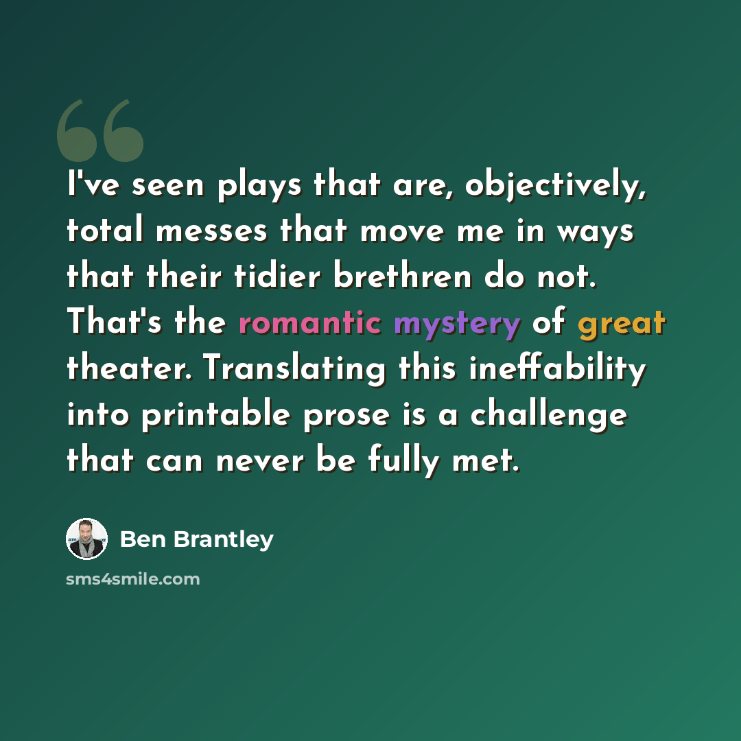 “I've seen plays that are, objectively, total messes that move me in ways that their tidier brethren do not. That's the romantic mystery of great theater. Translating this ineffability into printable prose is a challenge that can never be fully met.” quote by Ben Brantley