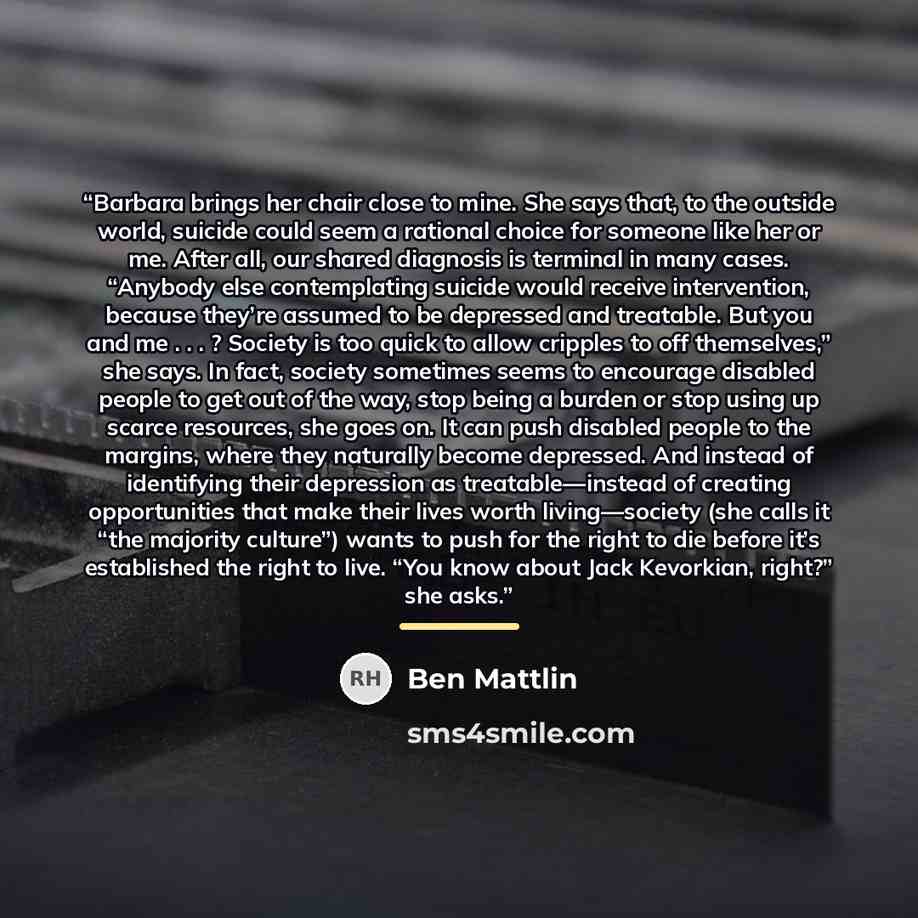 “Barbara brings her chair close to mine. She says that, to the outside world, suicide could seem a rational choice for someone like her or me. After all, our shared diagnosis is terminal in many cases. “Anybody else contemplating suicide would receive intervention, because they’re assumed to be…” quote by Ben Mattlin