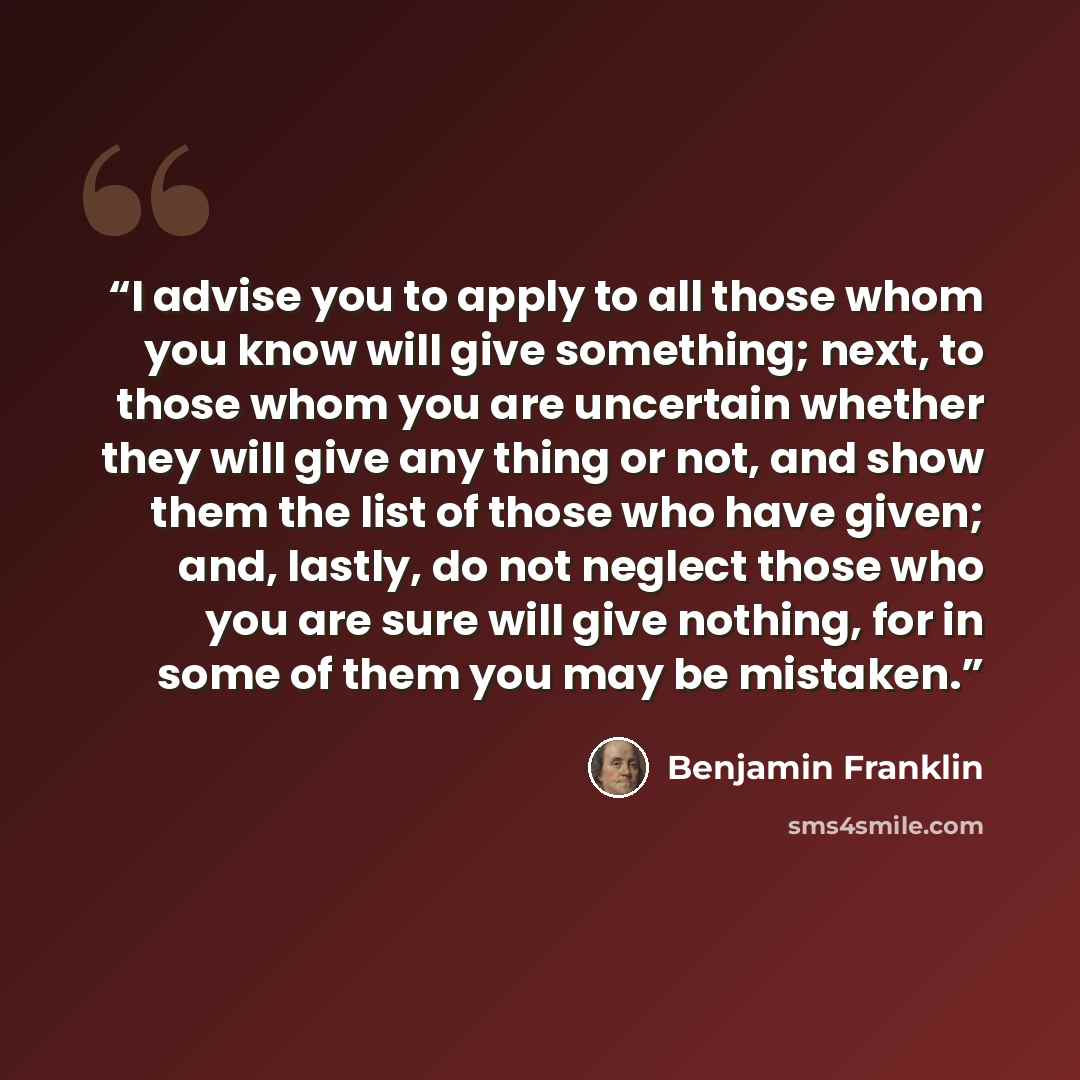 “I advise you to apply to all those whom you know will give something; next, to those whom you are uncertain whether they will give any thing or not, and show them the list of those who have given; and, lastly, do not neglect those who you are sure will give nothing, for in some of them you may be…” quote by Benjamin Franklin