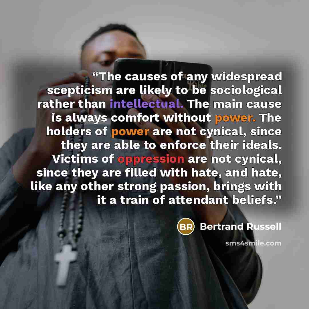 “The causes of any widespread scepticism are likely to be sociological rather than intellectual. The main cause is always comfort without power. The holders of power are not cynical, since they are able to enforce their ideals. Victims of oppression are not cynical, since they are filled with hate…” quote by Bertrand Russell