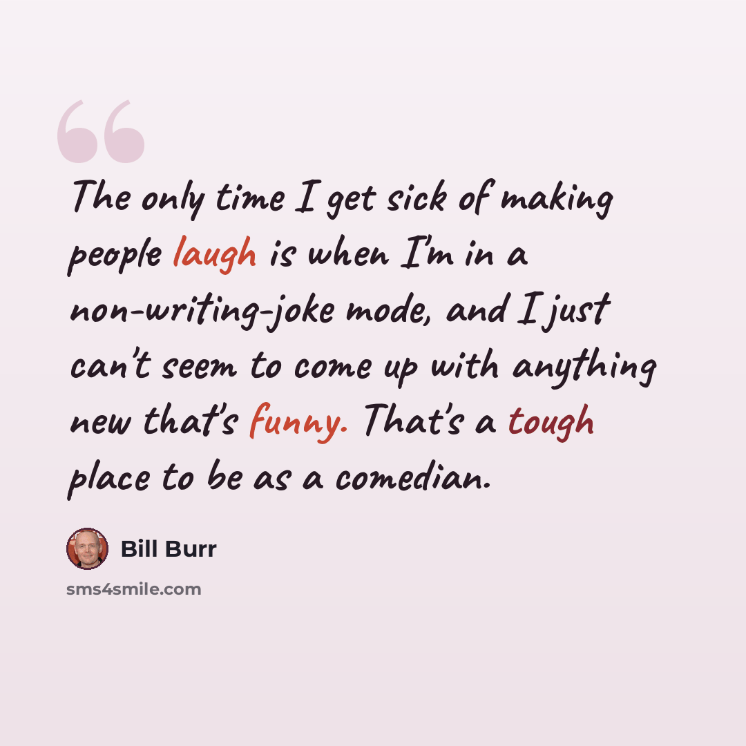 “The only time I get sick of making people laugh is when I'm in a non-writing-joke mode, and I just can't seem to come up with anything new that's funny. That's a tough place to be as a comedian.” quote by Bill Burr