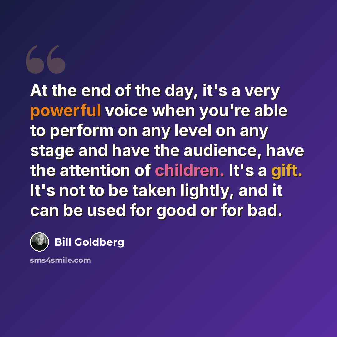 “At the end of the day, it's a very powerful voice when you're able to perform on any level on any stage and have the audience, have the attention of children. It's a gift. It's not to be taken lightly, and it can be used for good or for bad.” quote by Bill Goldberg