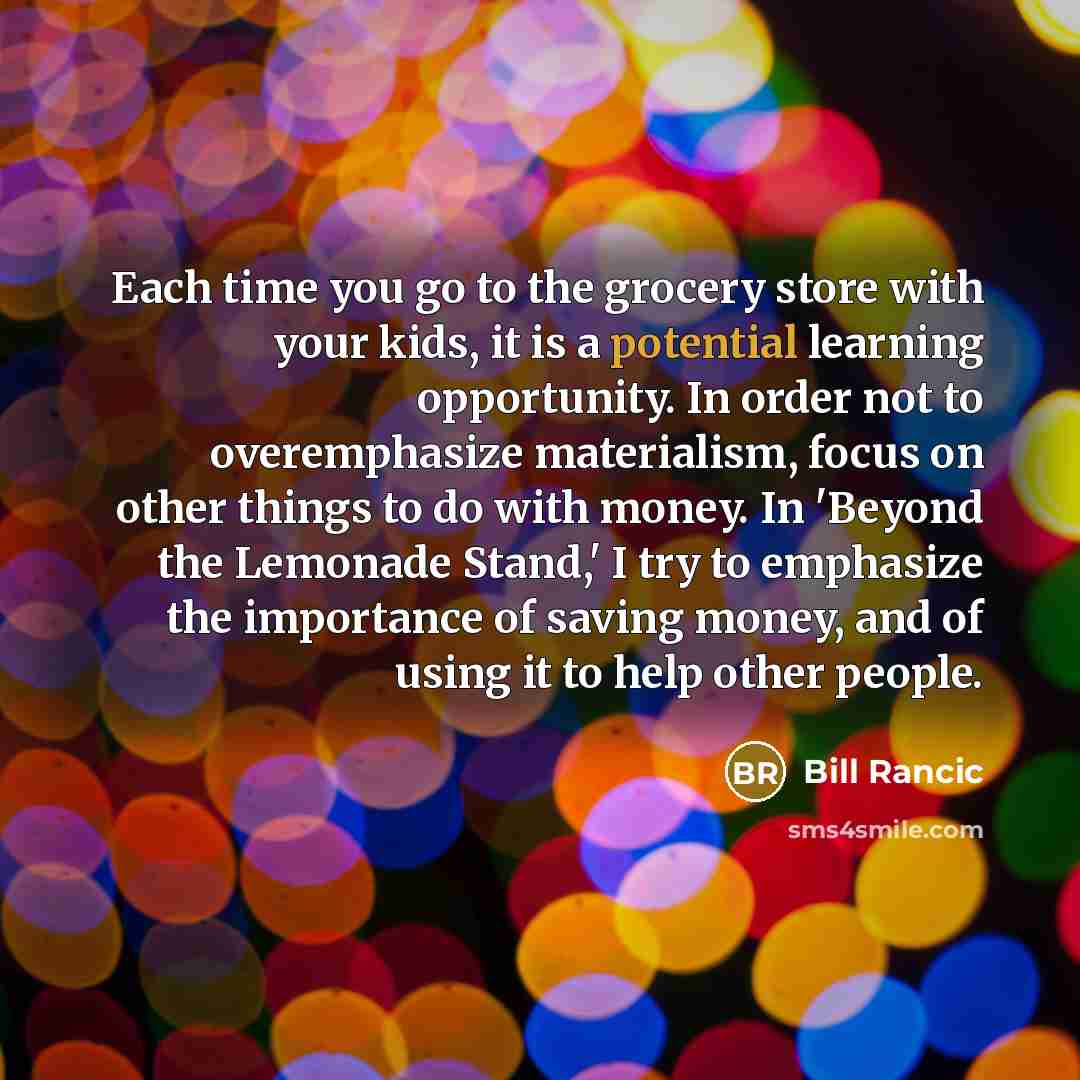 “Each time you go to the grocery store with your kids, it is a potential learning opportunity. In order not to overemphasize materialism, focus on other things to do with money. In 'Beyond the Lemonade Stand,' I try to emphasize the importance of saving money, and of using it to help other people.” quote by Bill Rancic