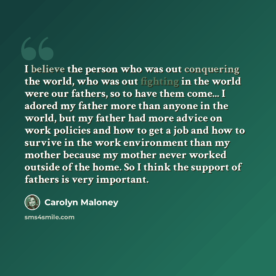 “I believe the person who was out conquering the world, who was out fighting in the world were our fathers, so to have them come... I adored my father more than anyone in the world, but my father had more advice on work policies and how to get a job and how to survive in the work environment than…” quote by Carolyn Maloney