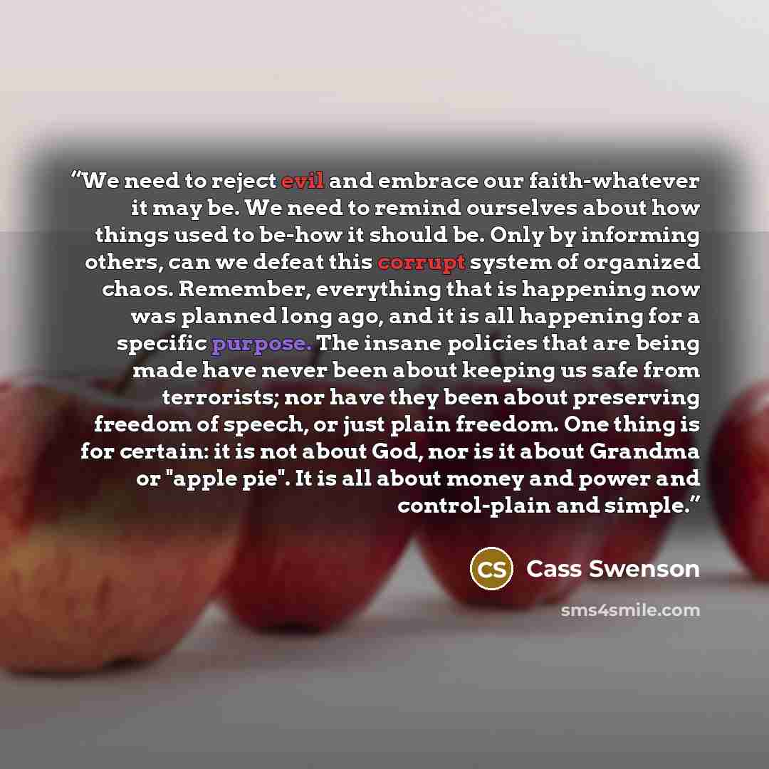 “We need to reject evil and embrace our faith-whatever it may be. We need to remind ourselves about how things used to be-how it should be. Only by informing others, can we defeat this corrupt system of organized chaos. Remember, everything that is happening now was planned long ago, and it is all…” quote by Cass Swenson