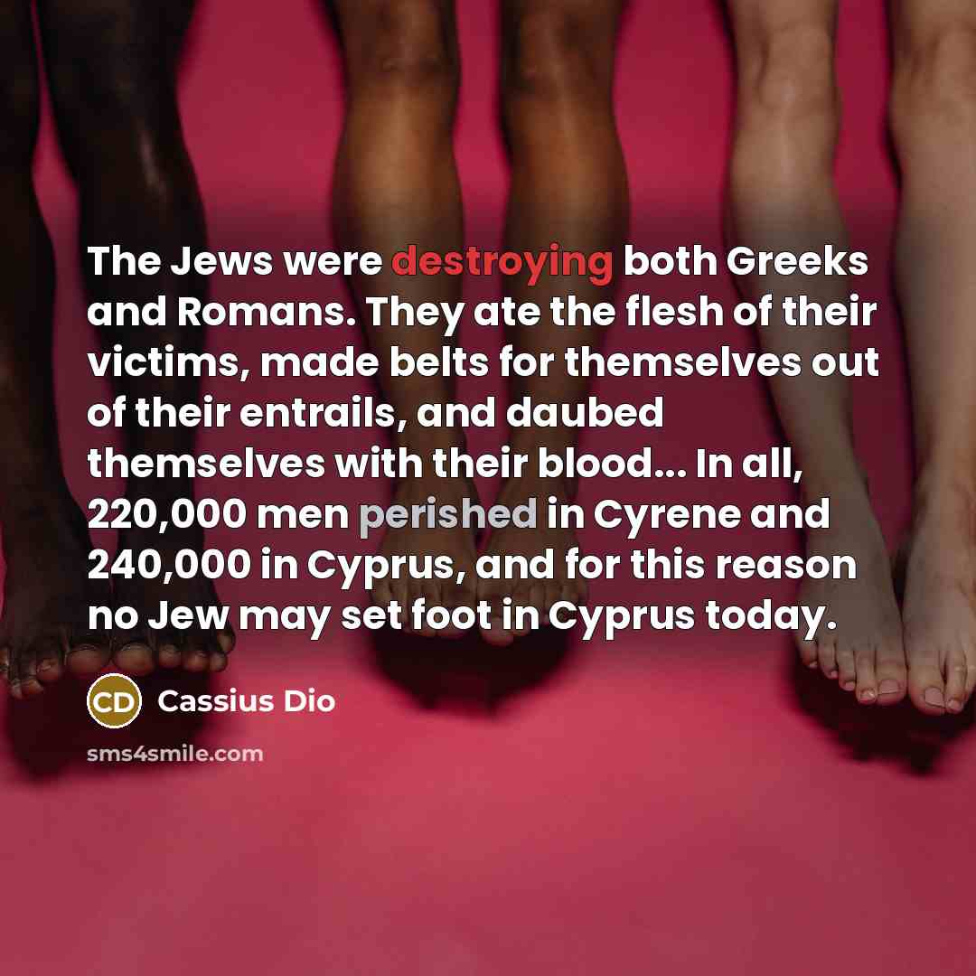 “The Jews were destroying both Greeks and Romans. They ate the flesh of their victims, made belts for themselves out of their entrails, and daubed themselves with their blood... In all, 220,000 men perished in Cyrene and 240,000 in Cyprus, and for this reason no Jew may set foot in Cyprus today.” quote by Cassius Dio
