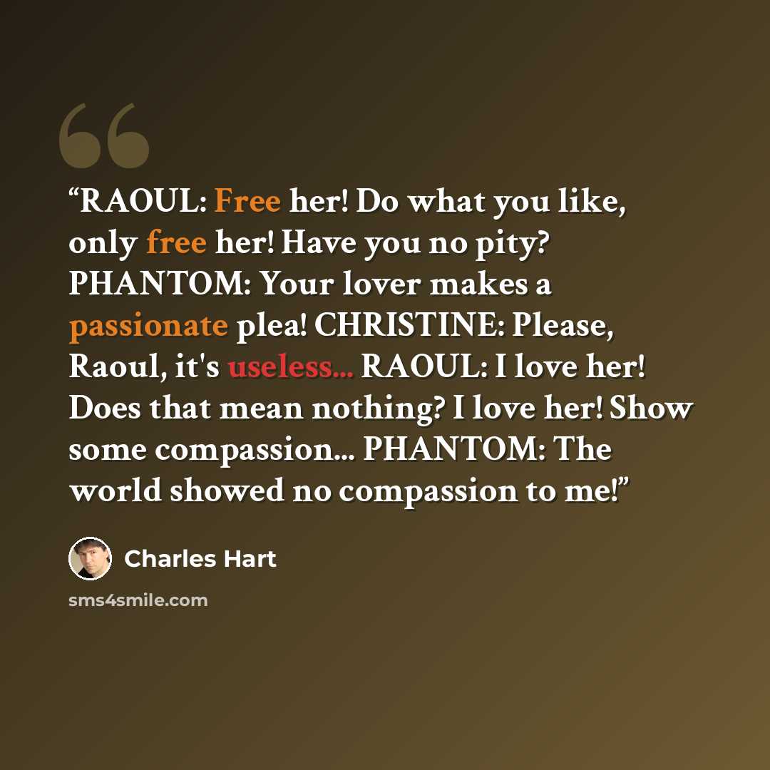 “RAOUL: Free her! Do what you like, only free her! Have you no pity? PHANTOM: Your lover makes a passionate plea! CHRISTINE: Please, Raoul, it's useless... RAOUL: I love her! Does that mean nothing? I love her! Show some compassion... PHANTOM: The world showed no compassion to me!” quote by Charles Hart