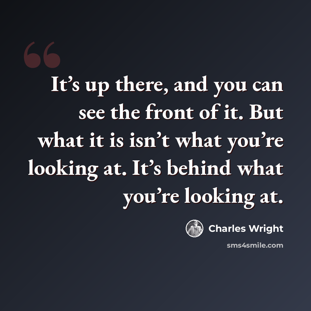 “It’s up there, and you can see the front of it. But what it is isn’t what you’re looking at. It’s behind what you’re looking at.” quote by Charles Wright
