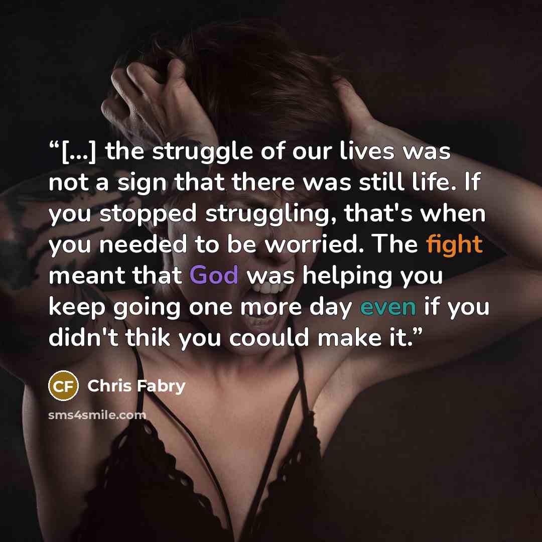 “[...] the struggle of our lives was not a sign that there was still life. If you stopped struggling, that's when you needed to be worried. The fight meant that God was helping you keep going one more day even if you didn't thik you coould make it.” quote by Chris Fabry