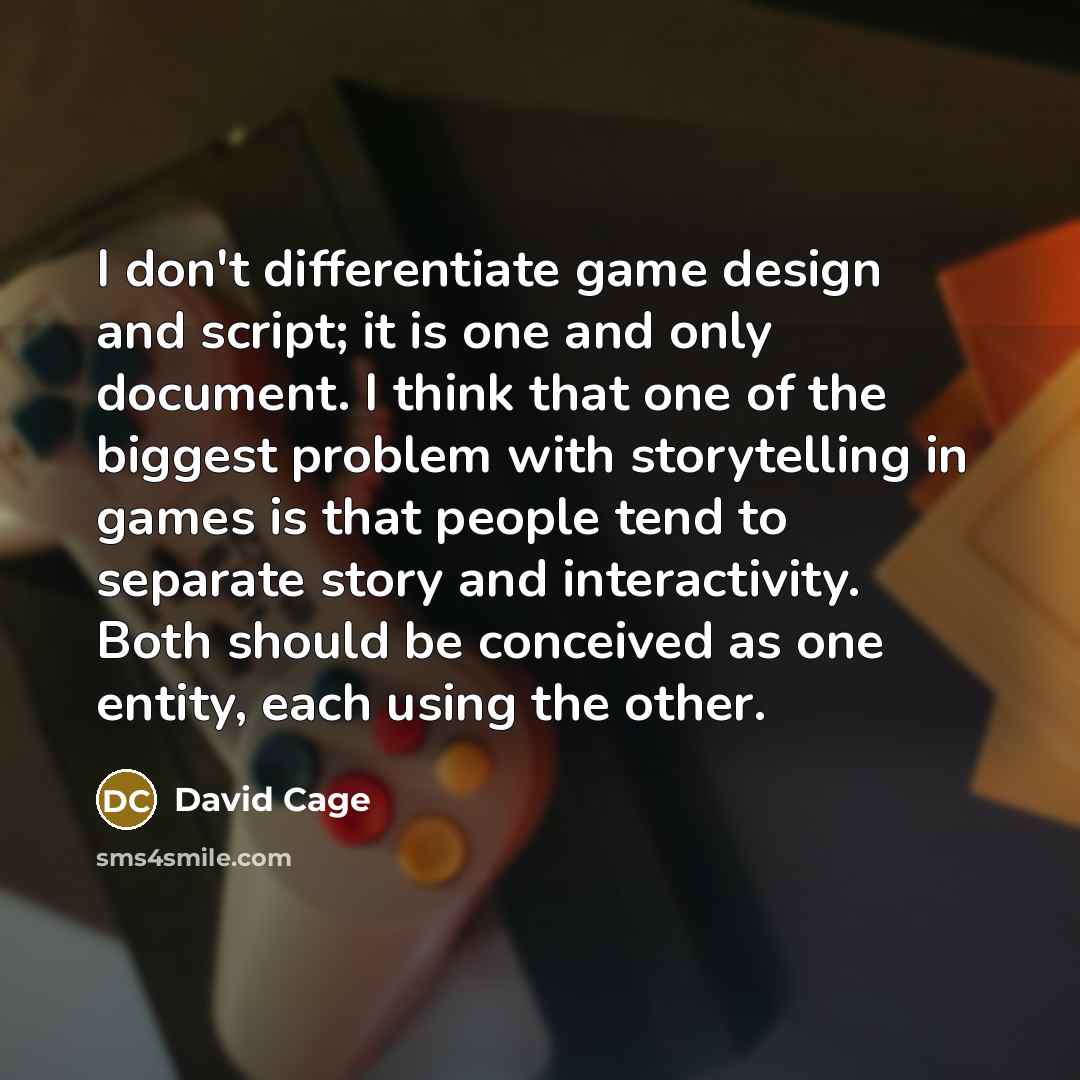 “I don't differentiate game design and script; it is one and only document. I think that one of the biggest problem with storytelling in games is that people tend to separate story and interactivity. Both should be conceived as one entity, each using the other.” quote by David Cage