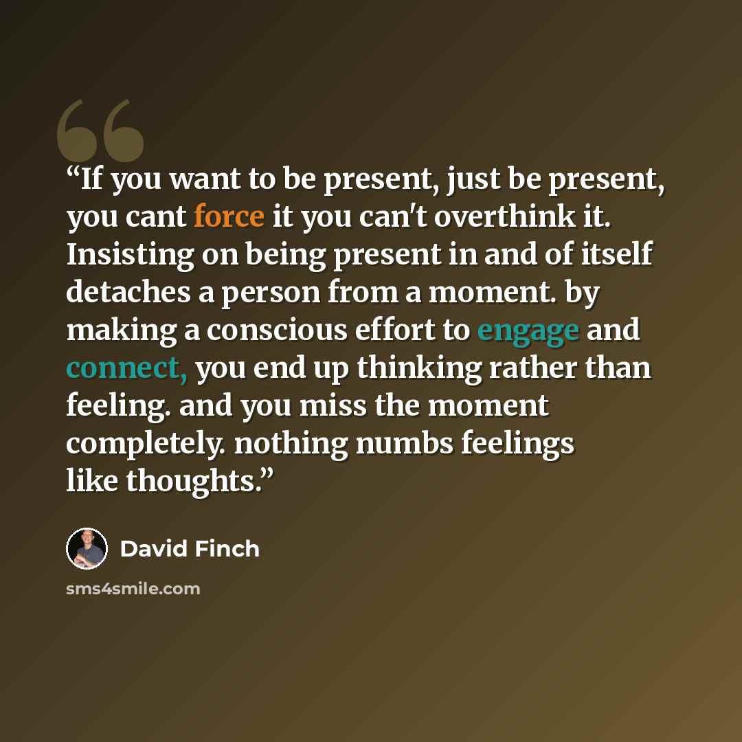 “If you want to be present, just be present, you cant force it you can't overthink it. Insisting on being present in and of itself detaches a person from a moment. by making a conscious effort to engage and connect, you end up thinking rather than feeling. and you miss the moment completely…” quote by David Finch