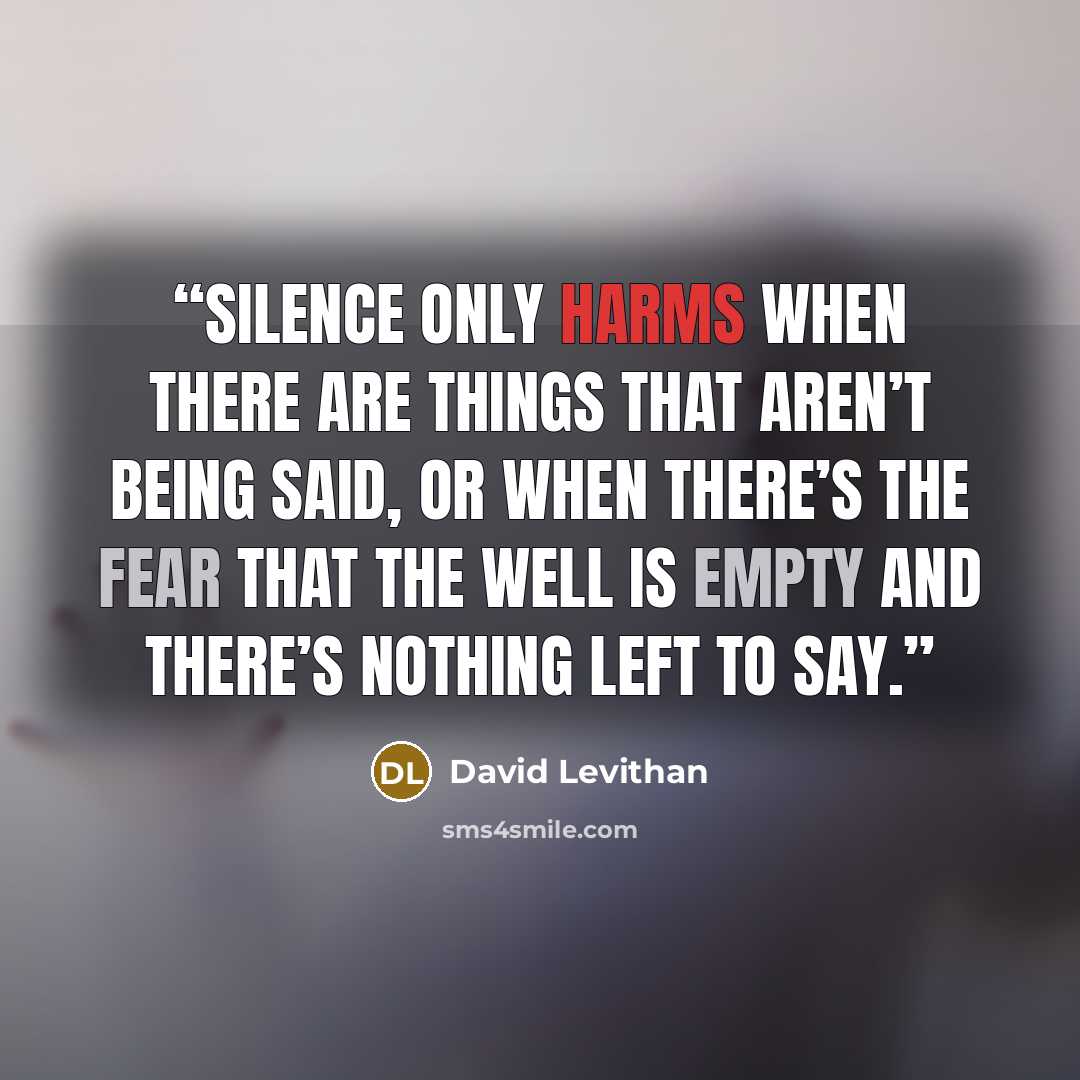 “Silence only harms when there are things that aren’t being said, or when there’s the fear that the well is empty and there’s nothing left to say.” quote by David Levithan
