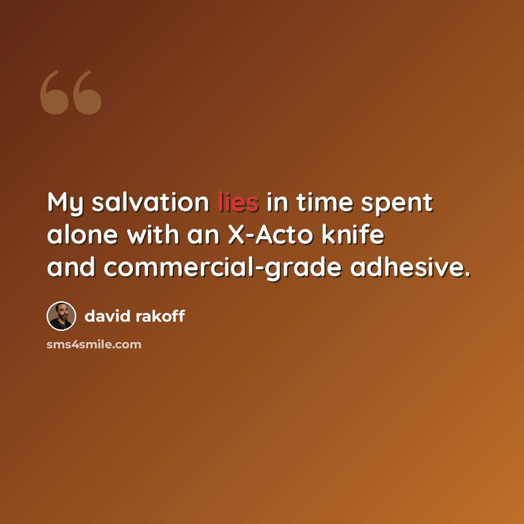 “My salvation lies in time spent alone with an X-Acto knife and commercial-grade adhesive.” quote by David Rakoff