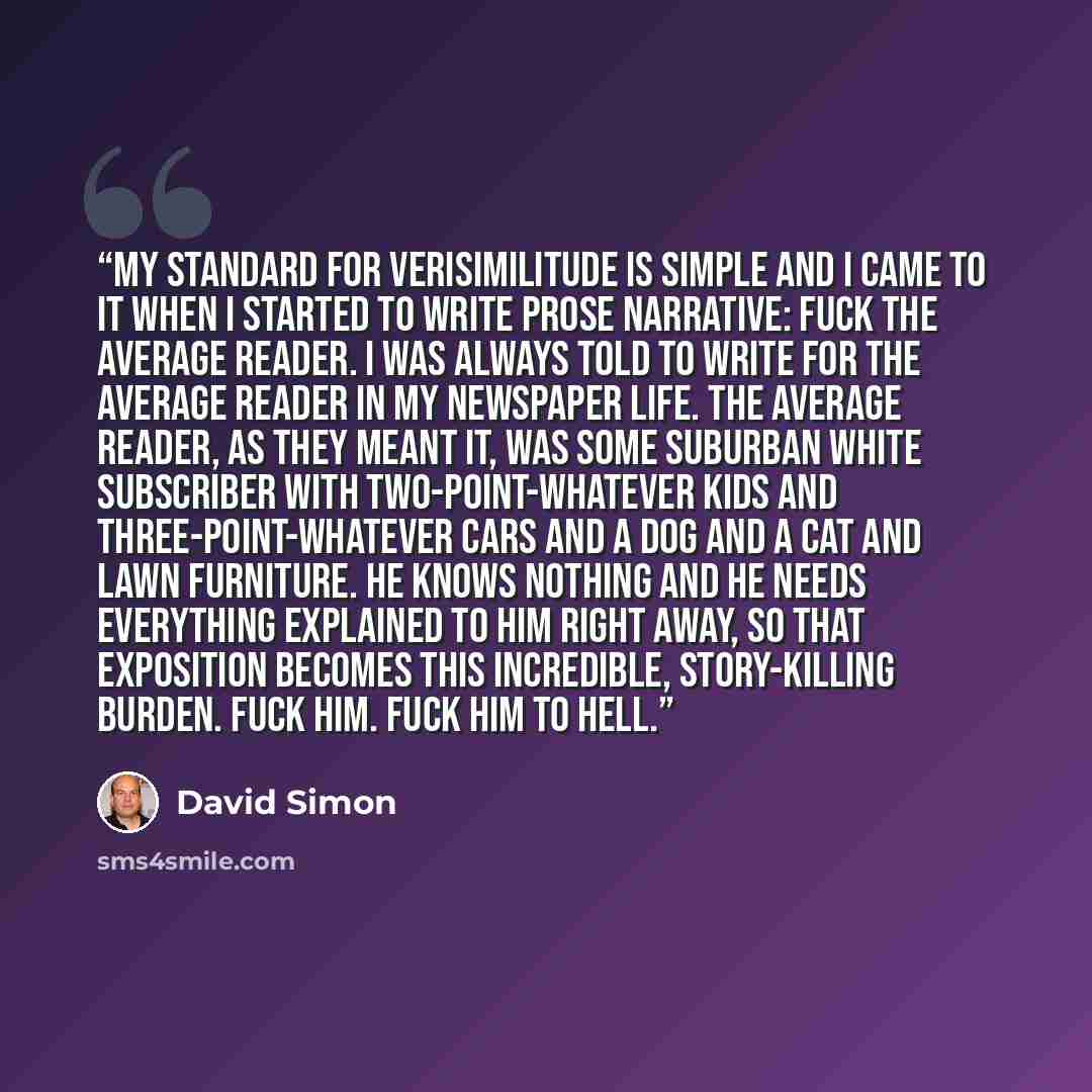 “My standard for verisimilitude is simple and I came to it when I started to write prose narrative: fuck the average reader. I was always told to write for the average reader in my newspaper life. The average reader, as they meant it, was some suburban white subscriber with two-point-whatever kids…” quote by David Simon
