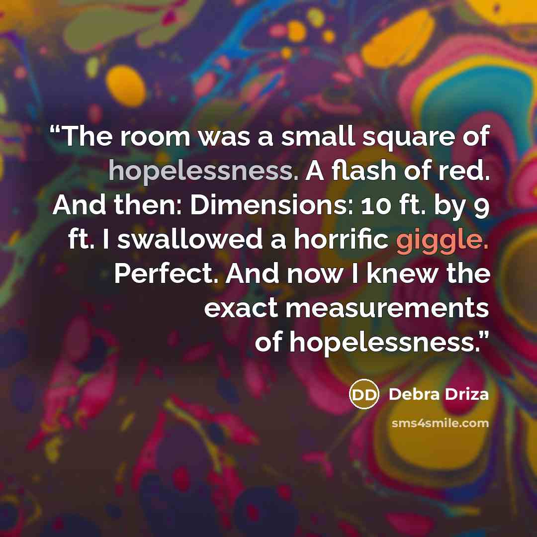 “The room was a small square of hopelessness. A flash of red. And then: Dimensions: 10 ft. by 9 ft. I swallowed a horrific giggle. Perfect. And now I knew the exact measurements of hopelessness.” quote by Debra Driza