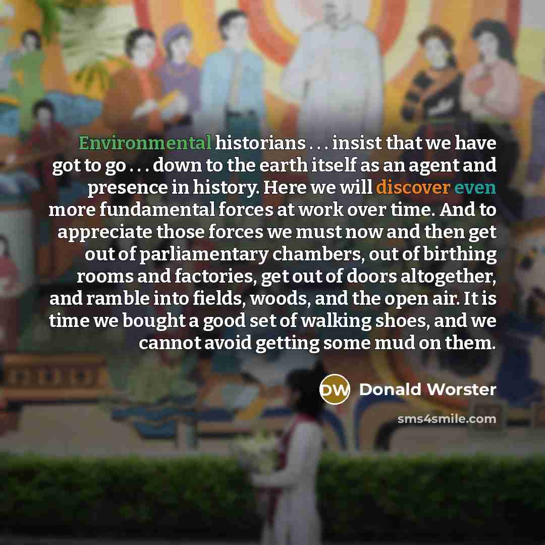 “Environmental historians . . . insist that we have got to go . . . down to the earth itself as an agent and presence in history. Here we will discover even more fundamental forces at work over time. And to appreciate those forces we must now and then get out of parliamentary chambers, out of…” quote by Donald Worster