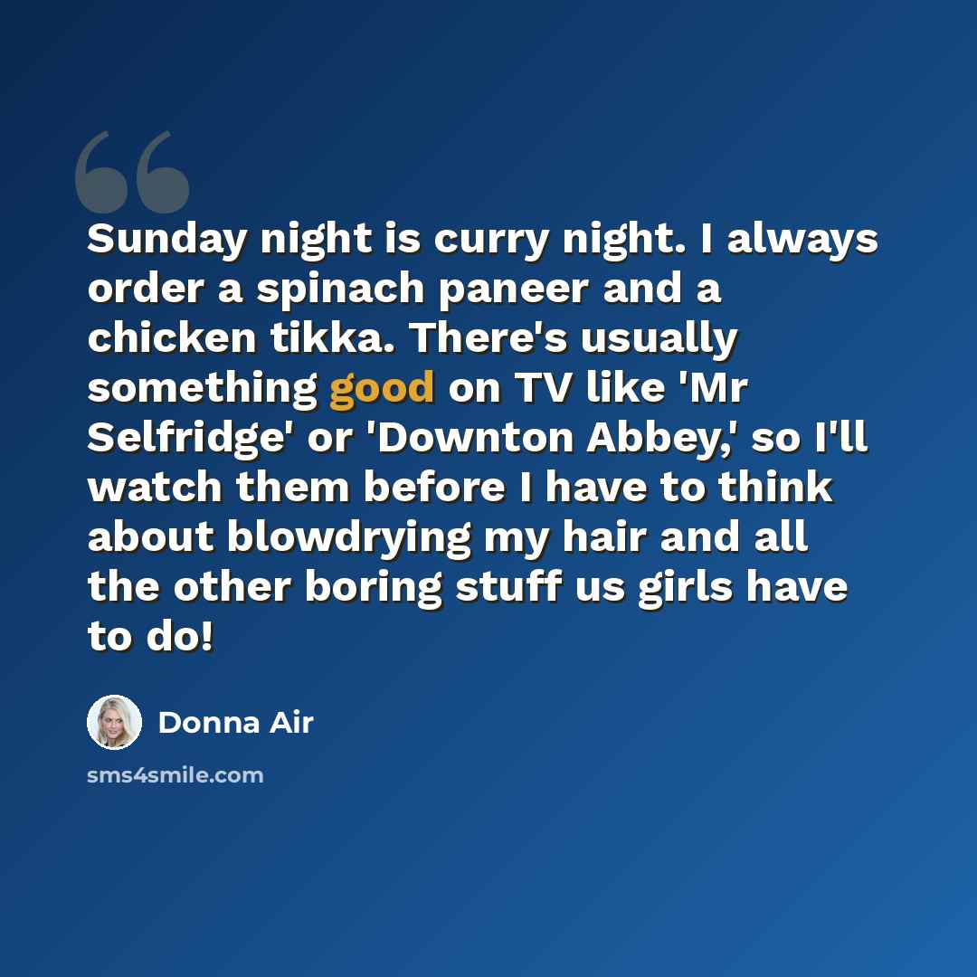 “Sunday night is curry night. I always order a spinach paneer and a chicken tikka. There's usually something good on TV like 'Mr Selfridge' or 'Downton Abbey,' so I'll watch them before I have to think about blowdrying my hair and all the other boring stuff us girls have to do!” quote by Donna Air