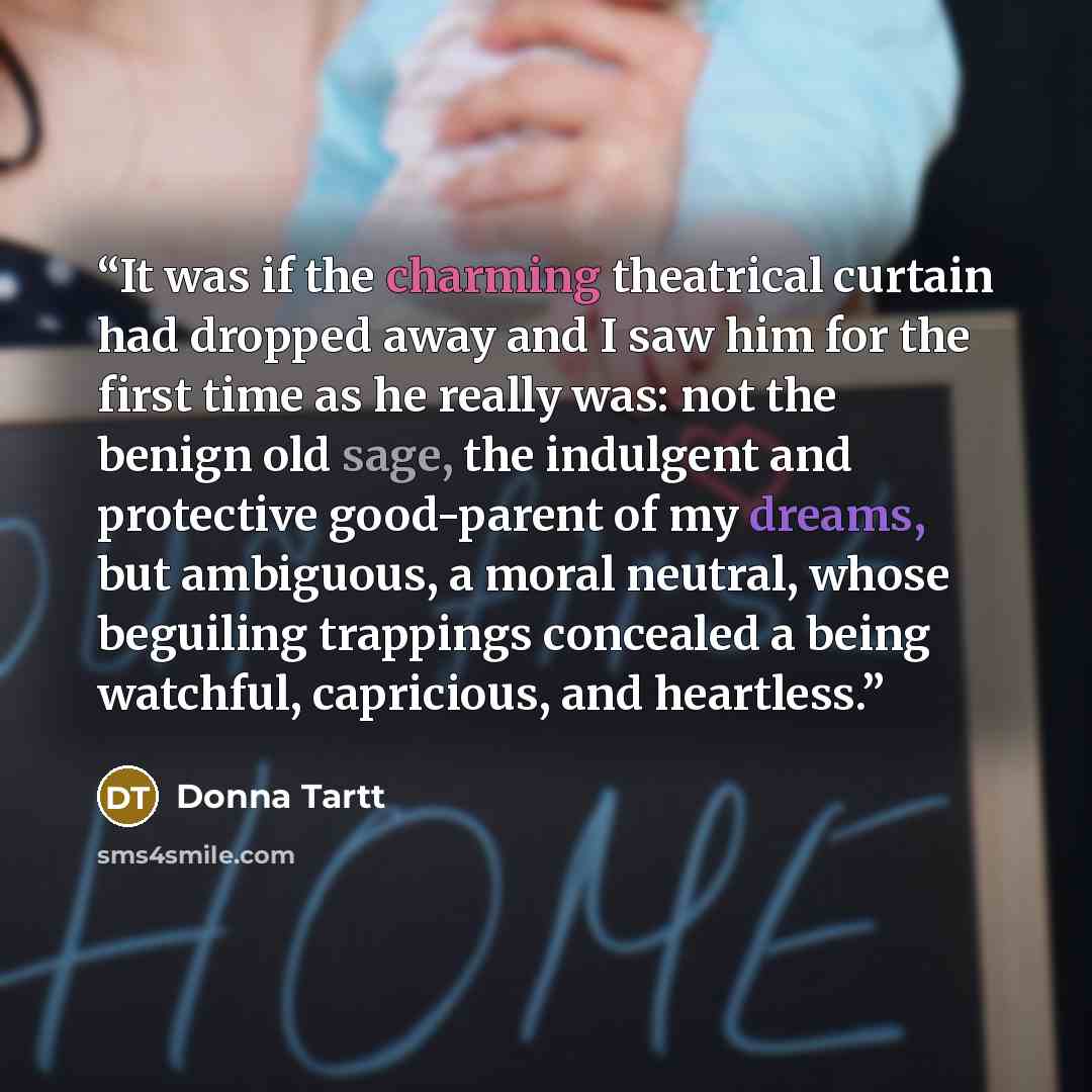 “It was if the charming theatrical curtain had dropped away and I saw him for the first time as he really was: not the benign old sage, the indulgent and protective good-parent of my dreams, but ambiguous, a moral neutral, whose beguiling trappings concealed a being watchful, capricious, and…” quote by Donna Tartt