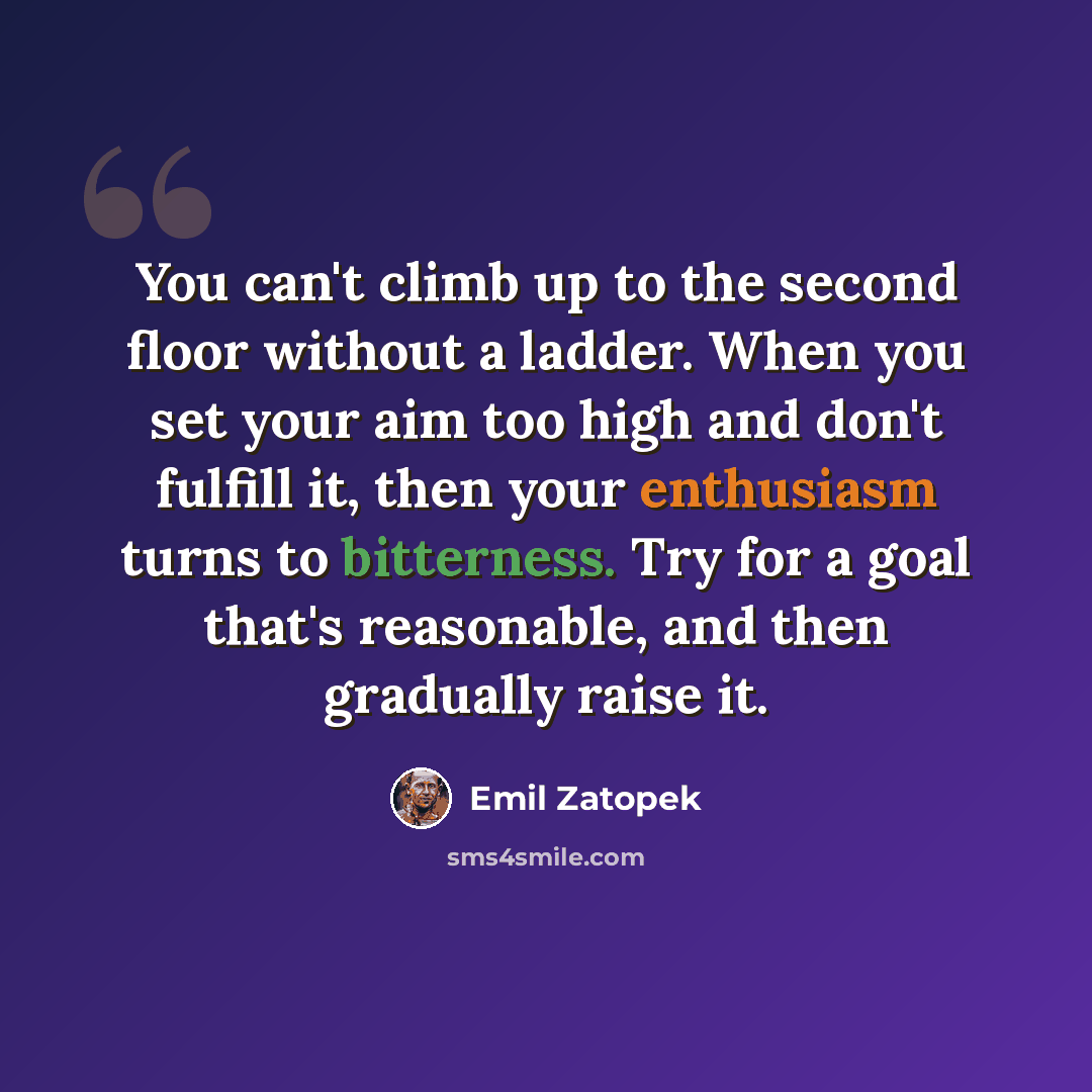 “You can't climb up to the second floor without a ladder. When you set your aim too high and don't fulfill it, then your enthusiasm turns to bitterness. Try for a goal that's reasonable, and then gradually raise it.” quote by Emil Zatopek