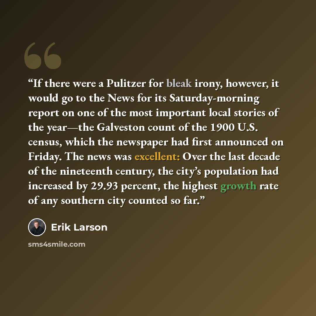 “If there were a Pulitzer for bleak irony, however, it would go to the News for its Saturday-morning report on one of the most important local stories of the year—the Galveston count of the 1900 U.S. census, which the newspaper had first announced on Friday. The news was excellent: Over the last…” quote by Erik Larson