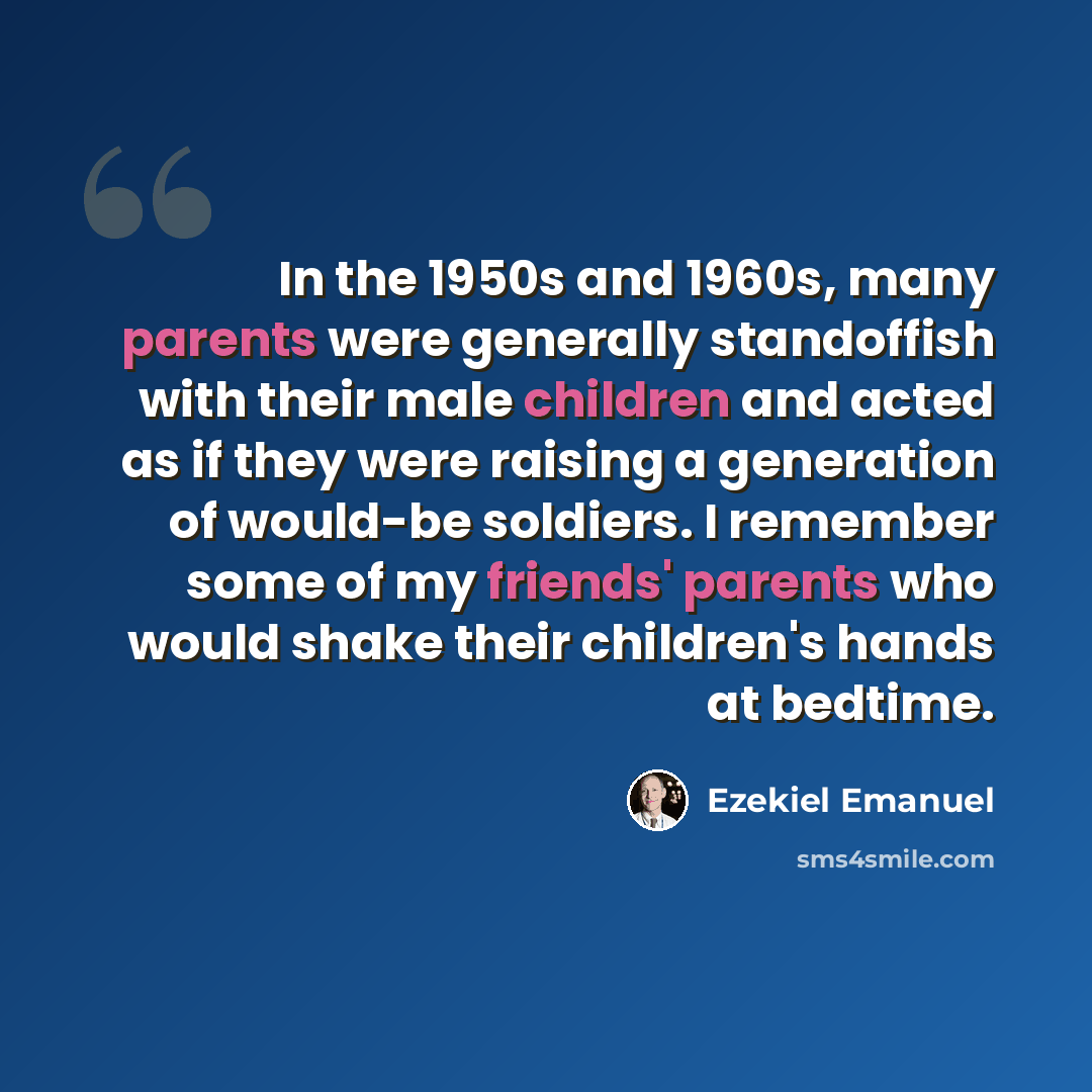 “In the 1950s and 1960s, many parents were generally standoffish with their male children and acted as if they were raising a generation of would-be soldiers. I remember some of my friends' parents who would shake their children's hands at bedtime.” quote by Ezekiel Emanuel