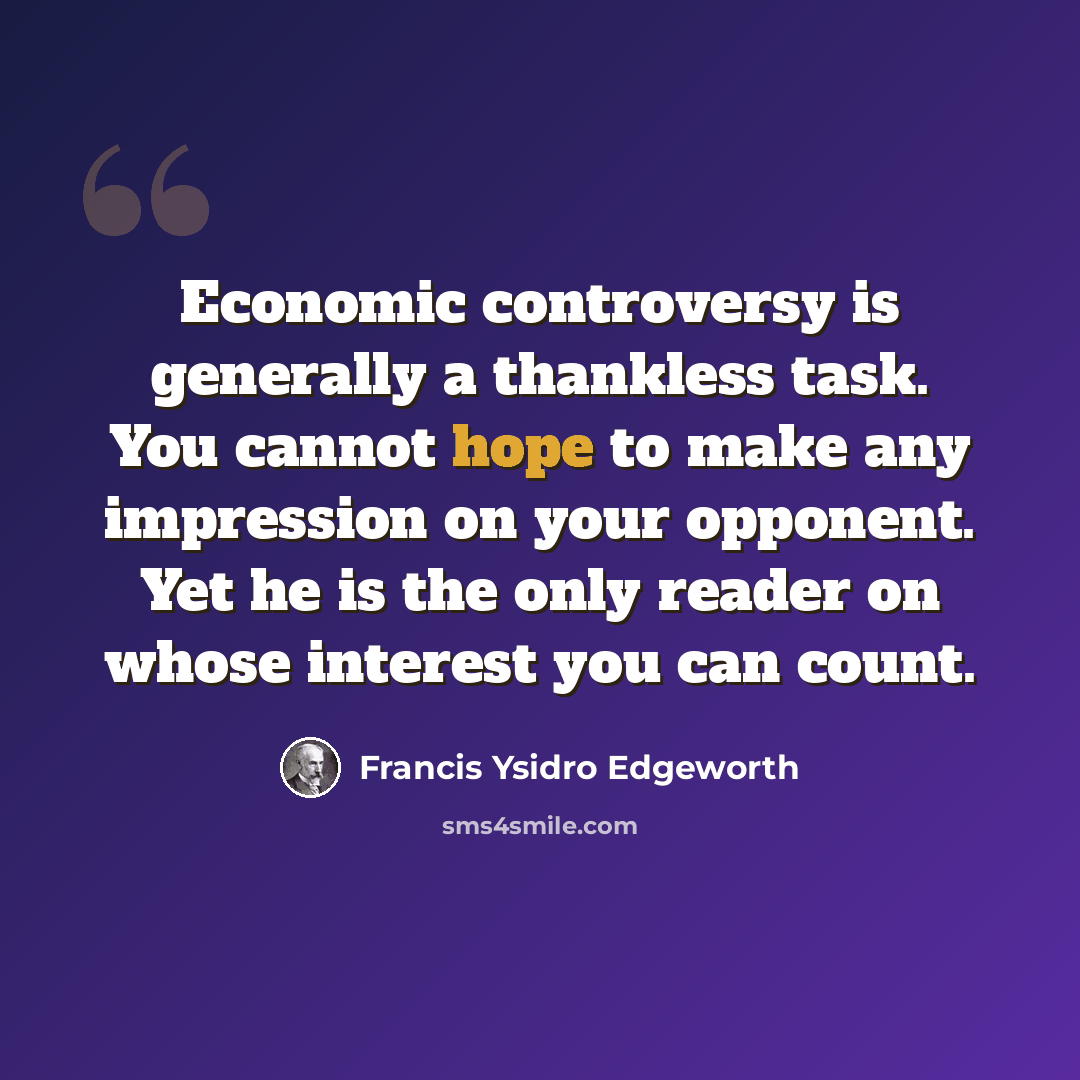 “Economic controversy is generally a thankless task. You cannot hope to make any impression on your opponent. Yet he is the only reader on whose interest you can count.” quote by Francis Ysidro Edgeworth