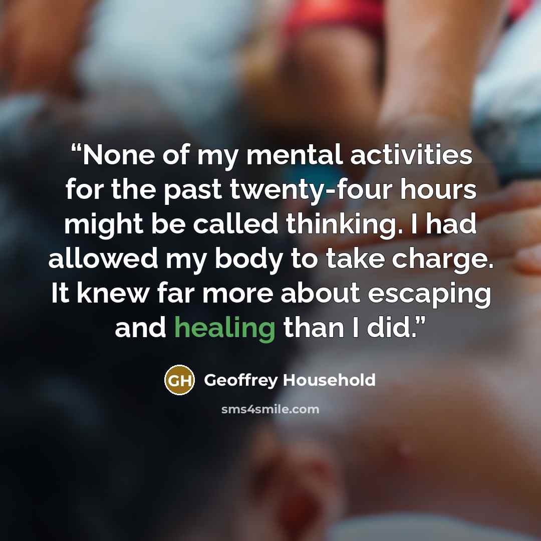 “None of my mental activities for the past twenty-four hours might be called thinking. I had allowed my body to take charge. It knew far more about escaping and healing than I did.” quote by Geoffrey Household