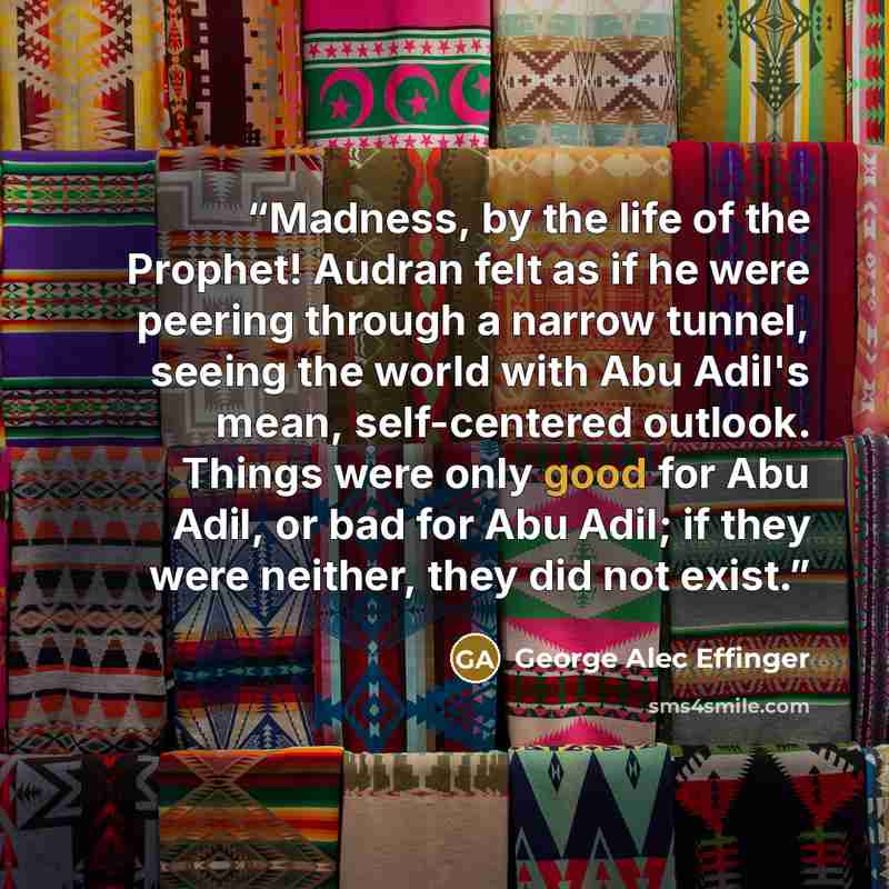 “Madness, by the life of the Prophet! Audran felt as if he were peering through a narrow tunnel, seeing the world with Abu Adil's mean, self-centered outlook. Things were only good for Abu Adil, or bad for Abu Adil; if they were neither, they did not exist.” quote by George Alec Effinger