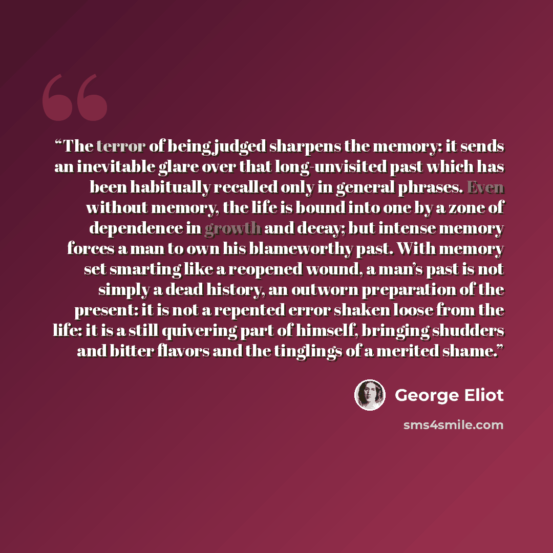 “The terror of being judged sharpens the memory: it sends an inevitable glare over that long-unvisited past which has been habitually recalled only in general phrases. Even without memory, the life is bound into one by a zone of dependence in growth and decay; but intense memory forces a man to own…” quote by George Eliot