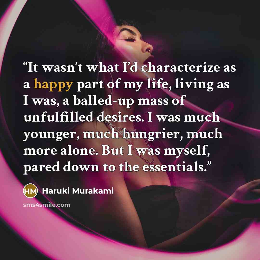 “It wasn’t what I’d characterize as a happy part of my life, living as I was, a balled-up mass of unfulfilled desires. I was much younger, much hungrier, much more alone. But I was myself, pared down to the essentials.” quote by Haruki Murakami