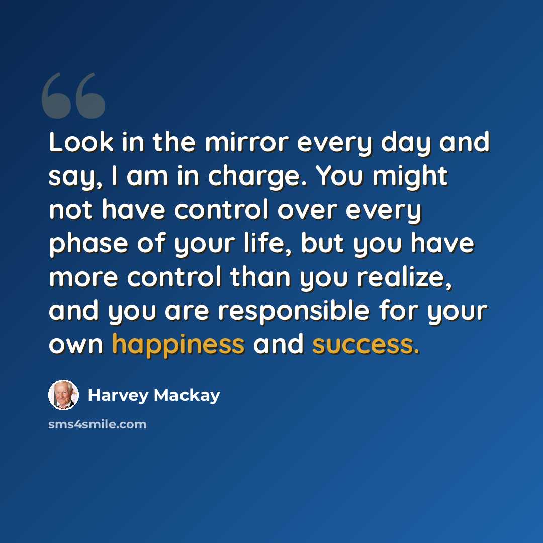 “Look in the mirror every day and say, I am in charge. You might not have control over every phase of your life, but you have more control than you realize, and you are responsible for your own happiness and success.” quote by Harvey Mackay
