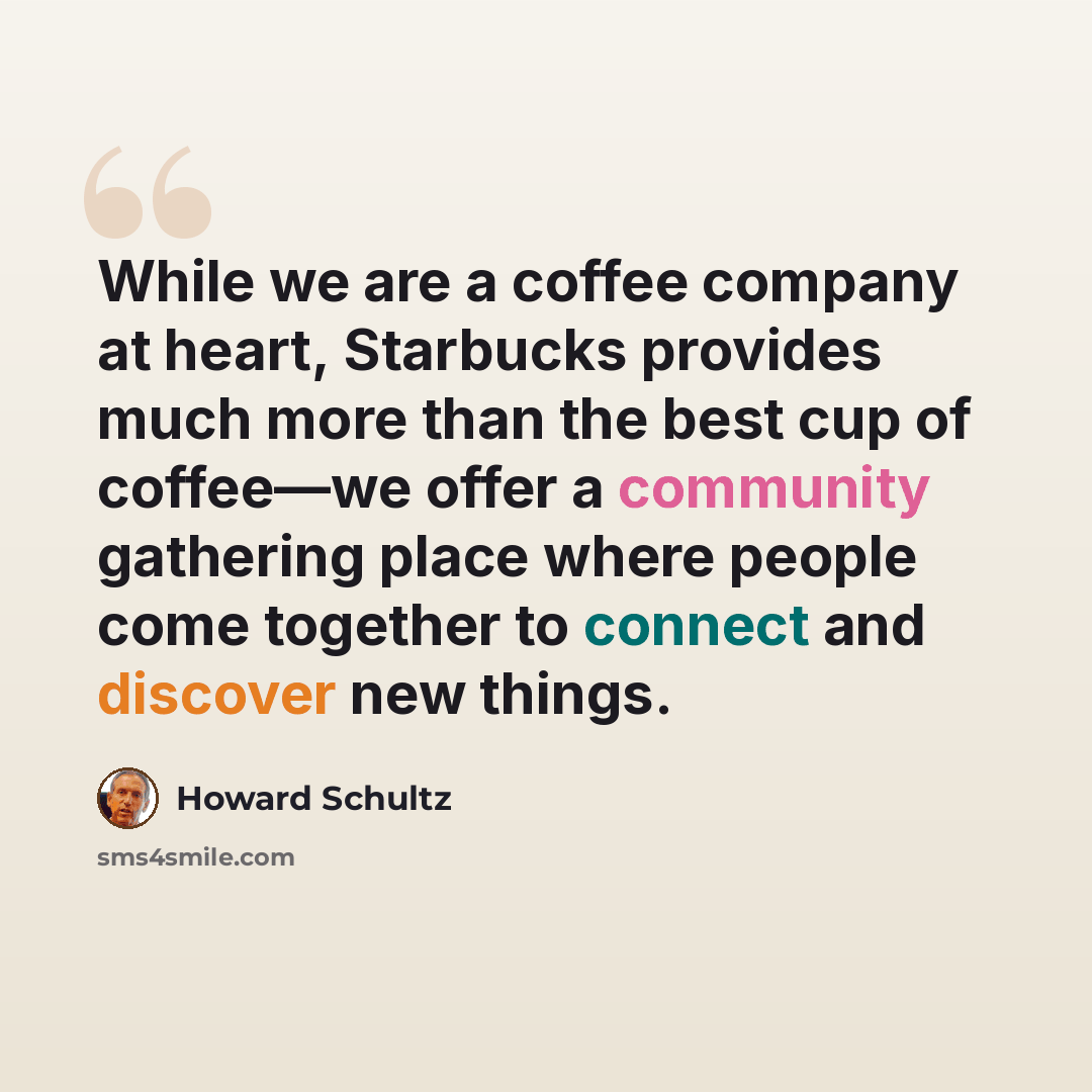 “While we are a coffee company at heart, Starbucks provides much more than the best cup of coffee—we offer a community gathering place where people come together to connect and discover new things.” quote by Howard Schultz